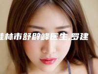桂林市舒辟峰医生,罗建华医生那个好-罗建华医师实力盘点