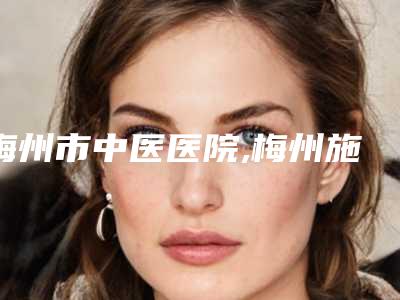 梅州市中医医院,梅州施妤医疗美容门诊部哪家好