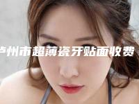 泸州市超薄瓷牙贴面收费明细大全-泸州市超薄瓷牙贴面价格