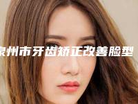 泉州市牙齿矫正改善脸型医院上榜清单单分享（泉州市牙齿矫正改善脸型口腔医院学历高技术实力绝佳）