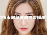 泉州市黑色素疤痕去除哪家医院好(泉州市黑色素疤痕去除医院上榜名单top10强公立私立全在这里)