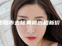 洛阳市去除黄褐斑超新价格表新鲜大揭秘-洛阳市去除黄褐斑整容全部费用
