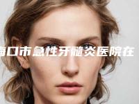 海口市急性牙髓炎医院在榜名单前十佳免费查看（海口市急性牙髓炎口腔医院好还便宜）