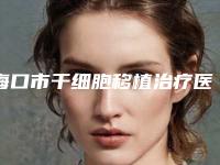 海口市干细胞移植治疗医院排行榜top10机构选择攻略(海口市干细胞移植治疗整形医院)
