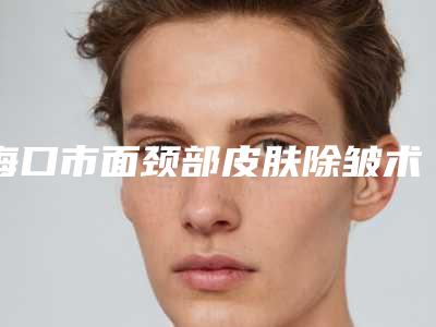 海口市面颈部皮肤除皱术费用表明细一览2025-海口市面颈部皮肤除皱术价格需要多少钱