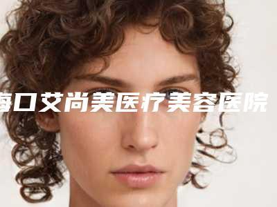 海口艾尚美医疗美容医院怎么样正规吗?测评攻略教你挑!