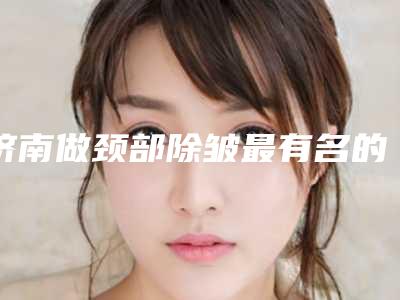 济南做颈部除皱最有名的公立医院是哪家?(济南激光美容最好的医院)