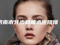 济南市牙齿助萌术医院排名十强实力对比（济南市牙齿助萌术口腔医院集美很认可）