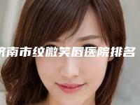 济南市纹微笑唇医院排名前十名强大洗牌（济南市纹微笑唇整形医院）