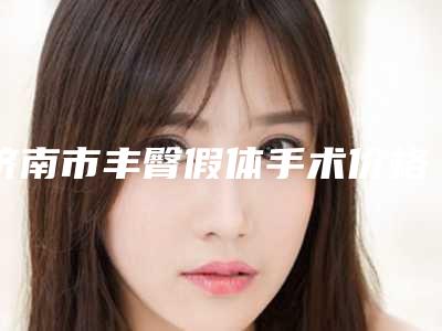 济南市丰臀假体手术价格价位表2025来袭(丰臀假体手术均价为:6698元)