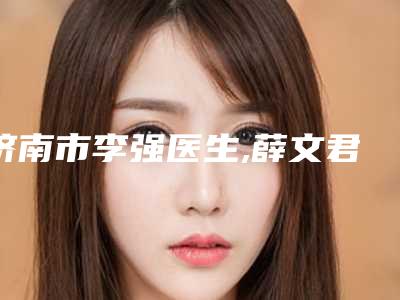 济南市李强医生,薛文君医生微拉美3.0技术实力、口碑评价、价格表PK