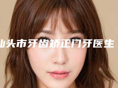 汕头市牙齿矫正门牙医生在榜清单前十位榜单发布更新-汕头市牙齿矫正门牙口腔医生