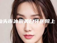汕头市冰瓷美白牙医院上榜名单前五名权威医院更新（汕头市冰瓷美白牙口腔医院技术赞价格也亲民）