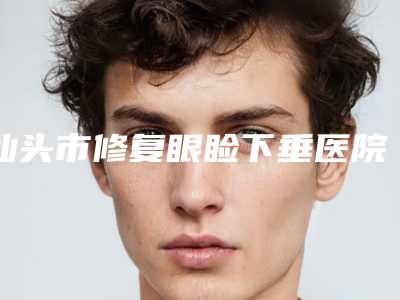 汕头市修复眼睑下垂医院排名榜强榜前10名新版一览-汕头名流医疗美容门诊部是你没看过的版本