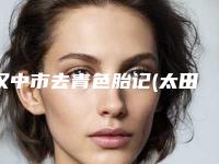 汉中市去青色胎记(太田痣)医院排名前十都有谁-汉中市去青色胎记(太田痣)整形医院
