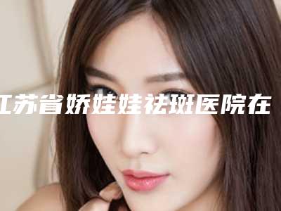 江苏省娇娃娃祛斑医院在榜清单上榜理由随即了解-江阴星梦悦医疗美容诊所雄踞前三