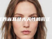 江西省耳部先天性畸形正规医院推荐：耳部先天性畸形医院前30新版盘点