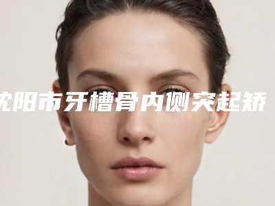 沈阳市牙槽骨内侧突起矫正医院排行榜top10强供参考(沈阳浑南米兰德馨苑口腔门诊部实力口碑认证)