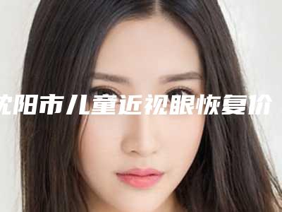 沈阳市儿童近视眼恢复价格(价目)送你-沈阳市儿童近视眼恢复费用计算
