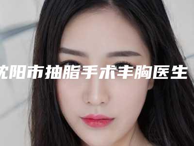 沈阳市抽脂手术丰胸医生在榜清单前十位正规医生推荐-沈阳市于仁和整形医生谁收费便宜