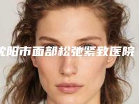 沈阳市面部松弛紧致医院排行榜前十强哪家做得好(沈阳市面部松弛紧致整形医院)