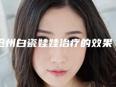 沧州白瓷娃娃治疗的效果会受哪些因素影响呢(白瓷娃娃治疗过程)