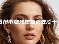 沧州市激光把疤痕去除干净医院排行榜强榜前10位名单送给你（沧州市激光把疤痕去除干净整形医院）