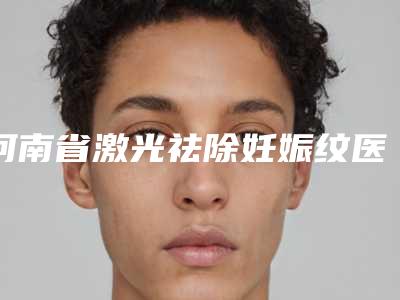 河南省激光祛除妊娠纹医院排名榜前十位谁个技术好(河南省激光祛除妊娠纹整形医院)