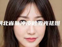 河北省脉冲皮秒激光祛斑医院排名榜前十强哪个技术棒（唐山爱尔丽整形美容门诊包揽前四强）