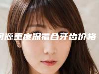 河源重度深覆合牙齿价格是多少钱术后如何护理