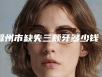 滁州市缺失三颗牙多少钱-滁州市缺失三颗牙医院排名前十佳技术实力PK