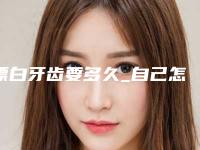 漂白牙齿要多久_自己怎么漂白牙齿