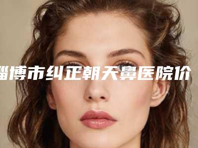 淄博市纠正朝天鼻医院价格一览表-淄博市纠正朝天鼻手术费用贵吗