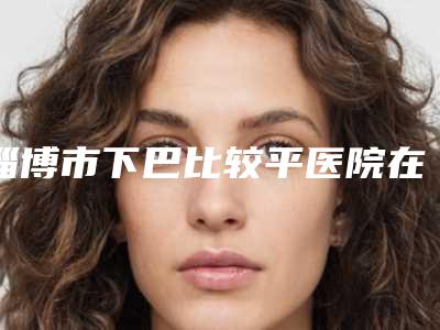 淄博市下巴比较平医院在榜名单前十强哪个做得好(淄博壹美整形美容医美5强实力不俗)