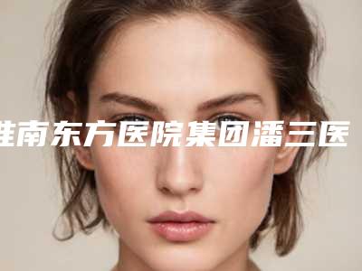 淮南东方医院集团潘三医院,淮南凯婷美琪医疗门诊部热门top口碑盘点