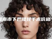 淮南市下巴隆颏手术价格(收费标准)2025在线获取(下巴隆颏手术均价为：17935元)