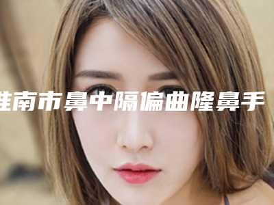 淮南市鼻中隔偏曲隆鼻手术费用表明细2025优惠出炉(鼻中隔偏曲隆鼻手术报价和费用)