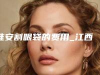 淮安割眼袋的费用_江西割眼袋多少钱