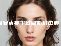 淮安市瘦手臂吸脂价位表手术价位（淮安市瘦手臂吸脂花费如何）