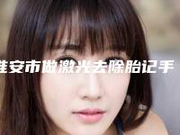 淮安市做激光去除胎记手术医院在榜名单前十佳哪家实力赞（淮安灵塑美容诊所助力变美）