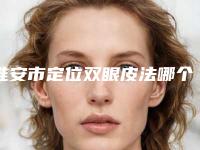 淮安市定位双眼皮法哪个整形医院比较好(淮安华美整形实力领衔(附价格表))