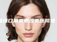 深圳口角囊带改善医院排名前五榜单重磅公开！2025版