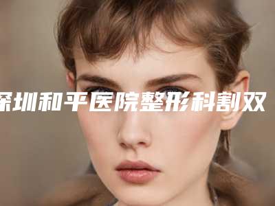 深圳和平医院整形科割双眼皮好吗亲测体验案例展示