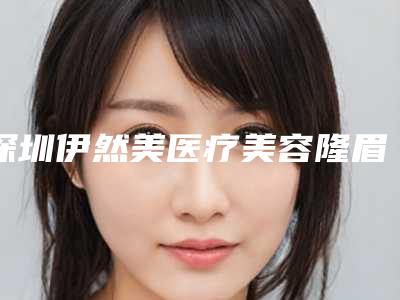 深圳伊然美医疗美容隆眉弓整形手术比较好的年龄段