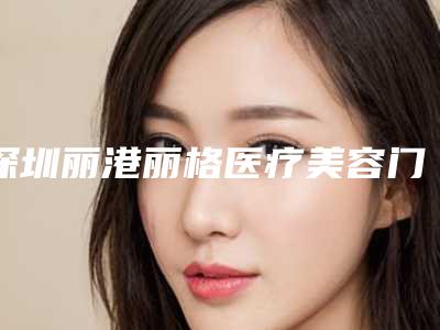 深圳丽港丽格医疗美容门诊部到底怎么样-推荐莫祺慧医生,陈晓娜医生,桂金萍医生