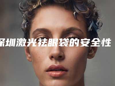深圳激光祛眼袋的安全性怎么样(深圳高科技最权威去眼袋有哪几家)