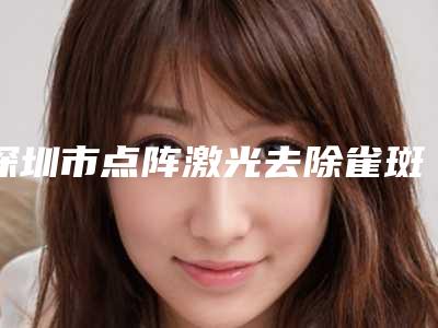 深圳市点阵激光去除雀斑的医生好的哪个-深圳市点阵激光去除雀斑专家排行榜top10强专业评测