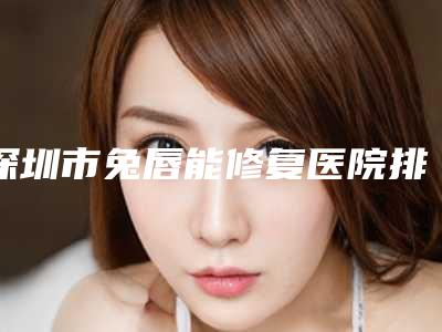 深圳市兔唇能修复医院排行榜top10名单新版发布(深圳市兔唇能修复整形医院)