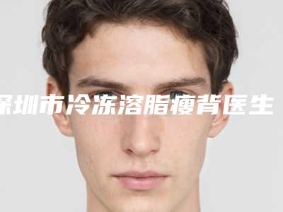 深圳市冷冻溶脂瘦背医生上榜清单名单推送给你-深圳市司马晶整形医生