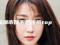 深圳市整下巴医院top10重磅盘点（深圳市整下巴整形医院）